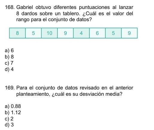 Gabriel obtuvo diferentes puntuaciones al lanzar
8 dardos sobre un tablero. ¿Cuál es el valor del
rango para el conjunto de datos?
a) 6
b) 8
c) 7
d) 4
169. Para el conjunto de datos revisado en el anterior
planteamiento, ¿cuál es su desviación media?
a) 0.88
b) 1.12
c) 2
d) 3