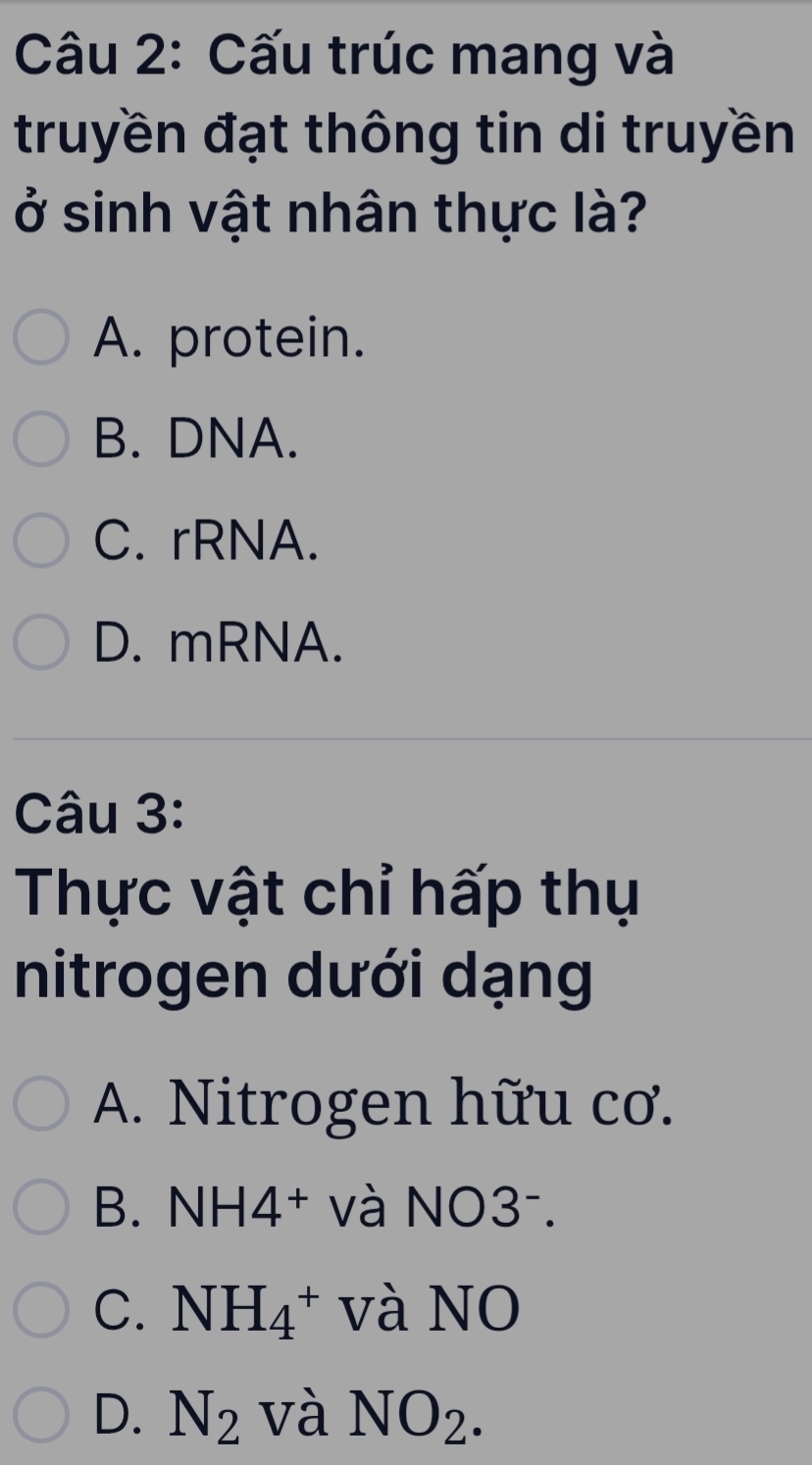 Cấu trúc mang và
truyền đạt thông tin di truyền
ở sinh vật nhân thực là?
A. protein.
B. DNA.
C. rRNA.
D. mRNA.
Câu 3:
Thực vật chỉ hấp thụ
nitrogen dưới dạng
A. Nitrogen hữu cơ.
B. NH 14+ và N O3^-
C. NH_4^(+ và NO
D. N_2) và NO_2.