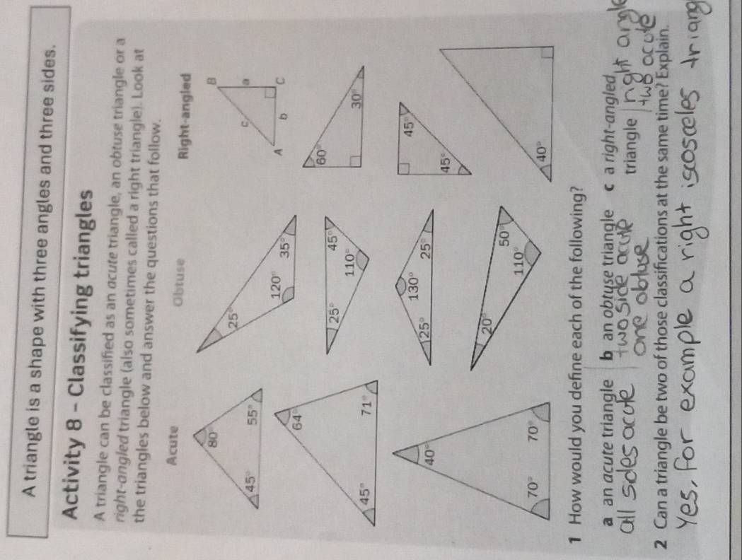 A triangle is a shape with three angles and three sides.
Activity 8 - Classifying triangles
A triangle can be classified as an acute triangle, an obtuse triangle or a
right-angled triangle (also sometimes called a right triangle). Look at
the triangles below and answer the questions that follow.
Acute Obtuse Right-angled
1 How would you define each of the following?
a an acute triangle  b an obtuse triangle c a right-angled
triangle
2 Can a triangle be two of those classifications at the same time? Explain.