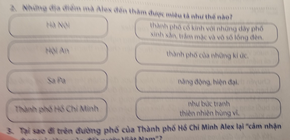 Những địa điểm mà Alex đến thăm được miêu tả như thế nào7
Hà Nội thành phố cổ kính với những dãy phố
xinh xắn, trầm mặc và vô số lồng đèn.
Hội An thành phố của những kí ức.
Sa Pa năng động, hiện đại.
Thành phố Hồ Chí Minh
như bức tranh
thiên nhiên hùng vĩ.
3. Tại sao đi trên đường phố của Thành phố Hồ Chí Minh Alex lại "cảm nhận