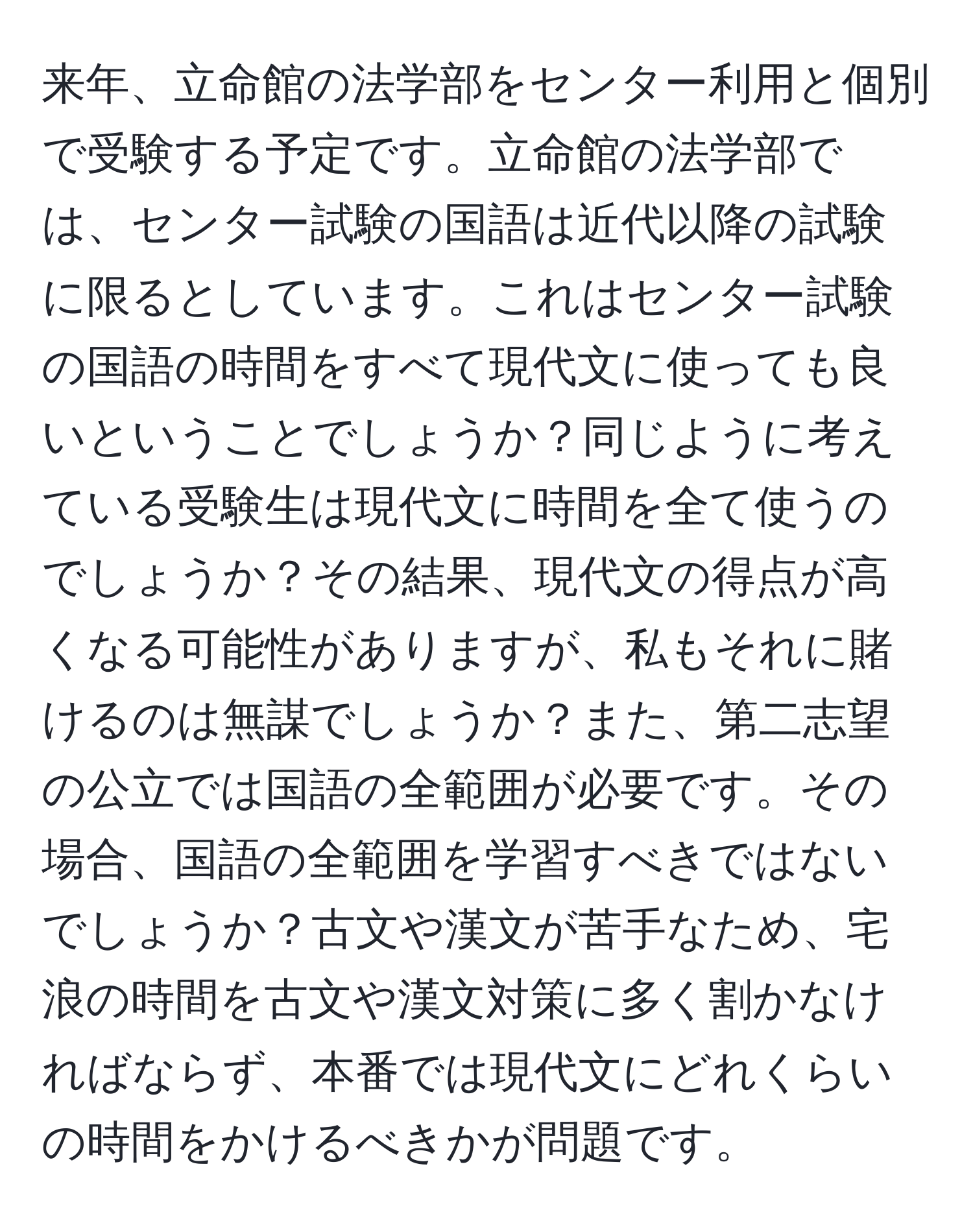 来年、立命館の法学部をセンター利用と個別で受験する予定です。立命館の法学部では、センター試験の国語は近代以降の試験に限るとしています。これはセンター試験の国語の時間をすべて現代文に使っても良いということでしょうか？同じように考えている受験生は現代文に時間を全て使うのでしょうか？その結果、現代文の得点が高くなる可能性がありますが、私もそれに賭けるのは無謀でしょうか？また、第二志望の公立では国語の全範囲が必要です。その場合、国語の全範囲を学習すべきではないでしょうか？古文や漢文が苦手なため、宅浪の時間を古文や漢文対策に多く割かなければならず、本番では現代文にどれくらいの時間をかけるべきかが問題です。