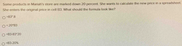 Some products in Mariah's store are marked down 20 percent. She wants to calculate the new price in a spreadsheet.
She enters the original price in cell B3. What should the formula look like?
=B3°.8
=20^*83
=B3-B3^+20
=B3-20%