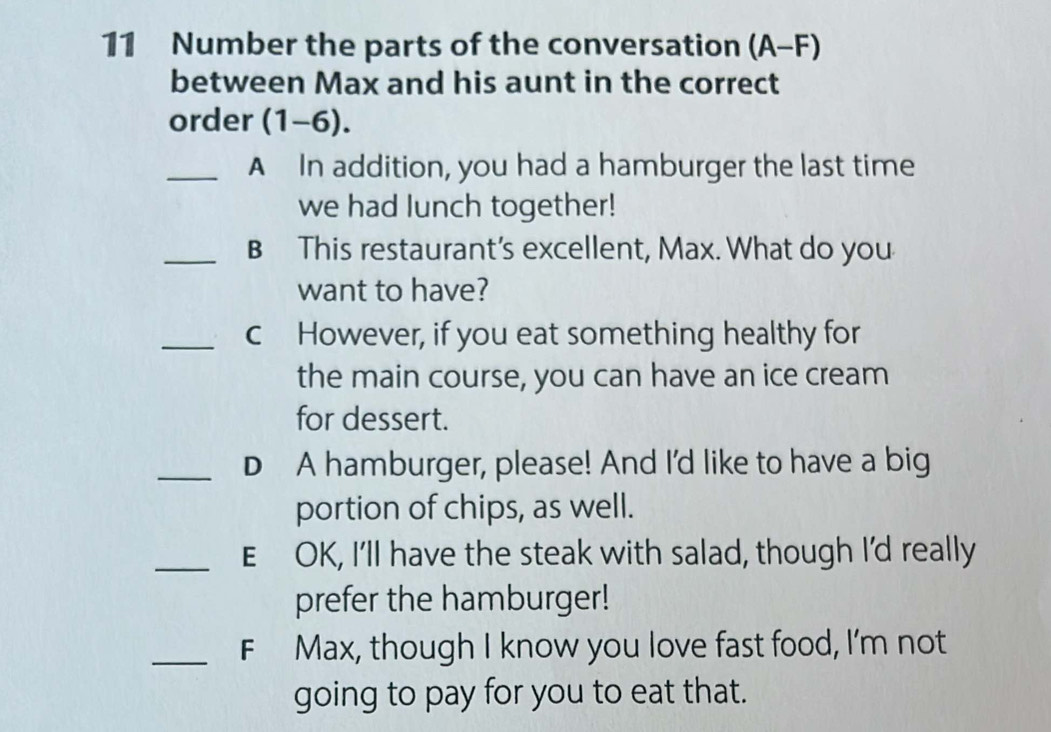 Number the parts of the conversation (A-F)
between Max and his aunt in the correct 
order (1-6). 
_A In addition, you had a hamburger the last time 
we had lunch together! 
_B This restaurant’s excellent, Max. What do you 
want to have? 
_c However, if you eat something healthy for 
the main course, you can have an ice cream 
for dessert. 
_D A hamburger, please! And I'd like to have a big 
portion of chips, as well. 
_E OK, I'll have the steak with salad, though I'd really 
prefer the hamburger! 
_F Max, though I know you love fast food, I'm not 
going to pay for you to eat that.