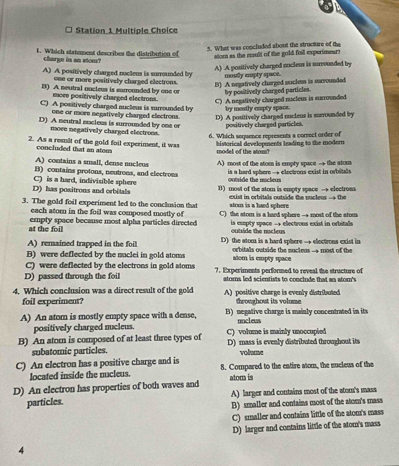 Station 1 Multiple Choice
5. What was concluded about the structure of the
1. Which statement describes the distribution of atom as the result of the gold foil experiment?
charge in an stom?
A) A positively charged nucleus is surrounded by
A) A positively charged nucleus is surrounded by mostly empty space.
one or more positively charged electrons. B) A negatively charged nucleus is surrounded
B) A neutral nucleus is surrounded by one or by positively charged particles.
more positively charged electrons.
C) A negatively charged micleus is surrounded
C) A positively charged nucleus is surrounded by by mostly empty space.
one or more negatively charged electrons. D) A positively charged nucleus is surrounded by
D) A neutral nucleus is surrounded by one or positively charged particles.
more negatively charged electrons.
6. Which sequence represents a correct order of
2. As a result of the gold foil experiment, it was historical developments leading to the modern
concluded that an atom model of the atom?
A) contains a small, dense nucleus A) most of the atom is empty space →- the ator
B) contains protons, neutrons, and electrons is a hard sphere → electrons exist in orbitals
C) is a hard, indivisible sphere outside the nucleus
D) has positrons and orbitals B) most of the atom is empty space → electrons
exist in orbitals outside the nucleus → the
3. The gold foil experiment led to the conclusion that atom is a hard sphere
each atom in the foil was composed mostly of C) the atom is a hard sphere → most of the atom
empty space because most alpha particles directed is empty space → electrons exist in orbitals
at the foil outside the nucleus
A) remained trapped in the foil D) the atom is a hard sphere → electrons exist in
orbitals outside the nucleus → most of the
B) were deflected by the nuclei in gold atoms atom is empty space
C) were deflected by the electrons in gold atoms 7. Experiments performed to reveal the structure of
D) passed through the foil atoms led scientists to conclude that an atom's
4. Which conclusion was a direct result of the gold A) positive charge is evenly distributed
foil experiment? throughout its volume
A) An atom is mostly empty space with a dense, B) negative charge is mainly concentrated in its
nucleus
positively charged nucleus.
B) An atom is composed of at least three types of C) volume is mainly unoccupied
D) mass is evenly distributed throughout its
subatomic particles. volume
C) An electron has a positive charge and is 8. Compared to the entire atom, the nucleus of the
located inside the nucleus.
D) An electron has properties of both waves and atom is
particles. A) larger and contains most of the atom's mass
B) smaller and contains most of the atom's mass
C) smaller and contains little of the atom's mass
D) larger and contains little of the atom's mass
4