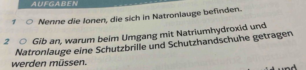 AUFGABEN 
1 Nenne die Ionen, die sich in Natronlauge befinden. 
2 Gib an, warum beim Umgang mit Natriumhydroxid und 
Natronlauge eine Schutzbrille und Schutzhandschuhe getragen 
werden müssen.