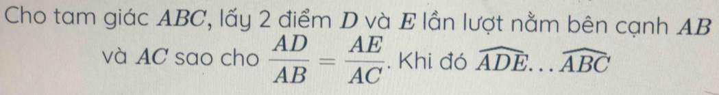 Cho tam giác ABC, lấy 2 điểm D và E lần lượt nằm bên cạnh AB
và AC sao cho  AD/AB = AE/AC . Khi đó widehat ADE...widehat ABC