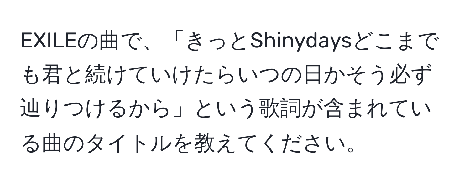 EXILEの曲で、「きっとShinydaysどこまでも君と続けていけたらいつの日かそう必ず辿りつけるから」という歌詞が含まれている曲のタイトルを教えてください。