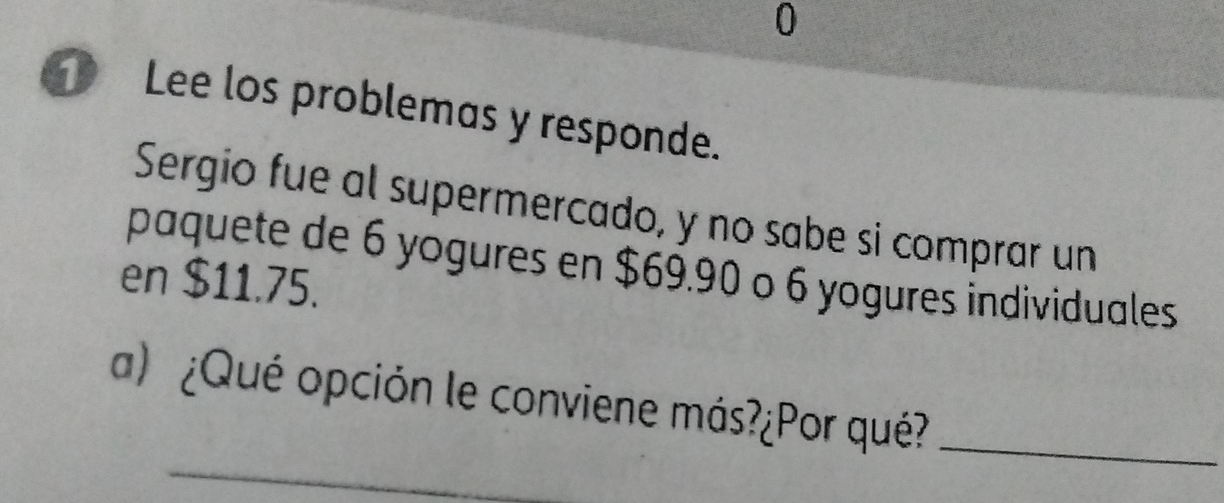 Lee los problemas y responde. 
Sergio fue al supermercado, y no sabe si comprar un 
paquete de 6 yogures en $69.90 o 6 yogures individuales 
en $11.75. 
a) ¿Qué opción le conviene más?¿Por qué?_ 
_