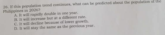 If this population trend continues, what can be predicted about the population of the
Philippines in 2026?
A. It will rapidly double in one year.
B. It will increase but at a different rate.
C. It will decline because of lower growth.
D. It will stay the same as the previous year.