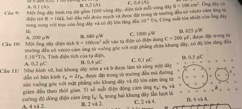 0 đen 0,02 1 tm cuơng
A. 0,1 (A). B. 0,2 (A). C. 0,4 (A).
Câu 9: Một ống dây hình trụ dài gồm 1000 vòng dây, diện tích mỗi vòng dây S=100cm^2. Ông dây có
điện trở R=16Omega , hai đầu nối đoản mạch và được đặt trong từ trường đều có véctơ cảm ứng từ
song song với trục của ống dây và có độ lớn tăng đều 10^(-2)T/s 3. Công suất tỏa nhiệt của ống dây
là;
A. 200 μW B. 680 μW C. 1000 µW D. 625 µW
Câu 10: Một ống dây diện tích S=100cm^2 nối vào tụ điện có điện dung C=200mu F , được đặt trong từ
trường đều có véctơ cảm ứng từ vuông góc với mặt phẳng chứa khung dây, có độ lớn tăng đều
5. 10^(-2)T/s. Tính điện tích của tụ điện.
A. 0,2 μC B. 0,4 μC C. 0,1 μC D. 0,5 µC
Câu 11: Như hình vẽ, hai khung dây tròn a và b được làm từ cùng một dây × × × × × x x
a
b
dẫn có bán kính r_a=2r_b , được đặt trong từ trường đều mà đường × × × × + ×
sức vuông góc với mặt phẳng các khung dây và độ lớn cảm ứng từ × × × × × × × ×
giảm đều theo thời gian. Ti số suất điện động cảm ứng e_a:e_b và × × × × × × ×
cường độ dòng điện cảm ứng I_a:I_b trong hai khung dây lần lượt là * * * * *^B* * *
A. 4 và 2. B. 2 và 2. C. 2 và 4. D. 4 và 4.