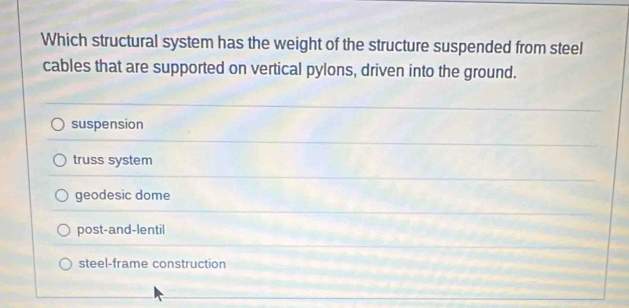 Which structural system has the weight of the structure suspended from steel
cables that are supported on vertical pylons, driven into the ground.
suspension
truss system
geodesic dome
post-and-lentil
steel-frame construction