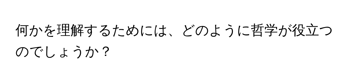 何かを理解するためには、どのように哲学が役立つのでしょうか？