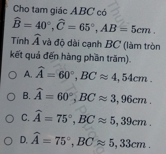 Cho tam giác ABC có
widehat B=40°, widehat C=65°, AB=5cm. 
Tính widehat A và độ dài cạnh BC (làm tròn
kết quả đến hàng phần trăm).
A. widehat A=60°, BCapprox 4,54cm.
B. widehat A=60°, BCapprox 3,96cm.
C. widehat A=75°, BCapprox 5,39cm.
D. widehat A=75°, BCapprox 5,33cm.