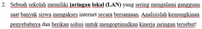 Sebuah sekolah memiliki jaringan lokal (LAN) yang sering mengalami gangguan 
saat banyak siswa mengakses internet secara bersamaan. Analisislah kemungkinan 
penyebabnya dan berikan solusi untuk mengoptimalkan kinerja jaringan tersebut!