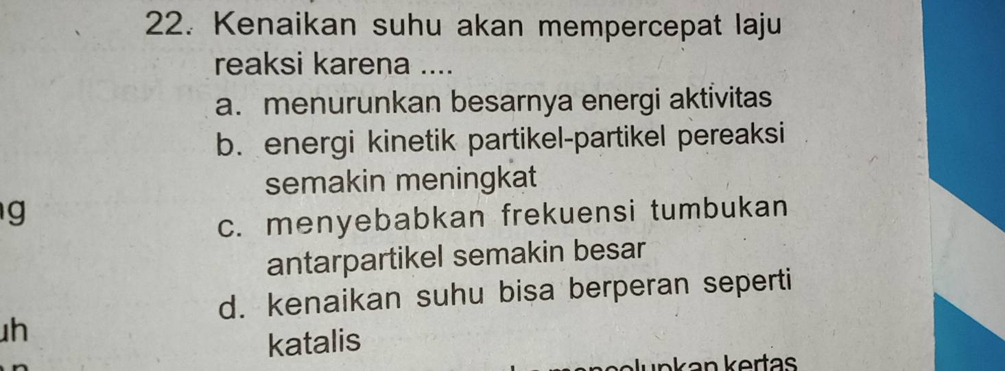 Kenaikan suhu akan mempercepat laju
reaksi karena ....
a. menurunkan besarnya energi aktivitas
b. energi kinetik partikel-partikel pereaksi
semakin meningkat
g
c. menyebabkan frekuensi tumbukan
antarpartikel semakin besar
d. kenaikan suhu bisa berperan seperti
h
katalis
Nunkan kertas