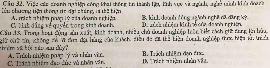 Việc các doanh nghiệp công khai thông tin thành lập, lĩnh vực và ngành, nghề mình kinh doanh
lên phương tiện thông tin đại chúng, là thể hiện
A. trách nhiệm pháp lý của doanh nghiệp. B. kinh doanh đúng ngành nghề đã đăng ký.
C. bình đẳng về quyền trong kinh doanh. D. trách nhiệm kinh tế của doanh nghiệp.
Câu 33. Trong hoạt động sản xuất, kinh doanh, nhiều chủ doanh nghiệp luôn biết cách giữ đúng lời hứa,
giữ chữ tín, không để lỡ đơn đặt hàng của khách, điều đó đã thể hiện doanh nghiệp thực hiện tốt trách
nhiệm xã hội nào sau đây?
A. Trách nhiệm pháp lý và nhân văn. B. Trách nhiệm đạo đức.
C. Trách nhiệm đạo đức và nhân văn. D. Trách nhiệm nhân văn.