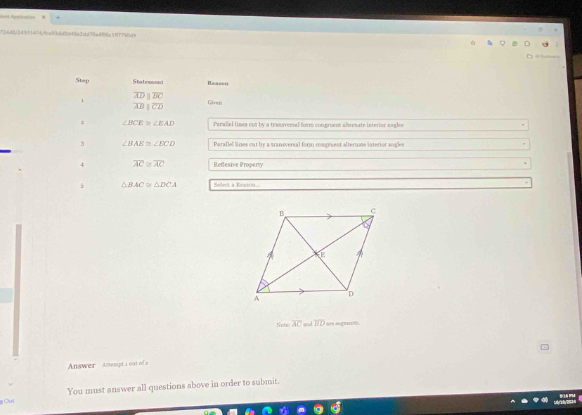 ent Application 
72448/24911474/fca93dd8d48e3dd70a4f86c1ff7790d9 
Step Statement Reason
overline ADparallel overline BC
1
overline ABparallel overline CD Given 
2 ∠ BCE≌ ∠ EAD Parallel lines cut by a transversal form congruent alternate interior angles 
3 ∠ BAE≌ ∠ ECD Parallel lines cut by a transversal form congruent alternate interior angles 
4 overline AC≌ overline AC Reflexive Property 
5 △ BAC≌ △ DCA Select a Reason... 
Note overline AC and overline BD are segments. 
Answer Attempt a out of 2 
Out You must answer all questions above in order to submit.