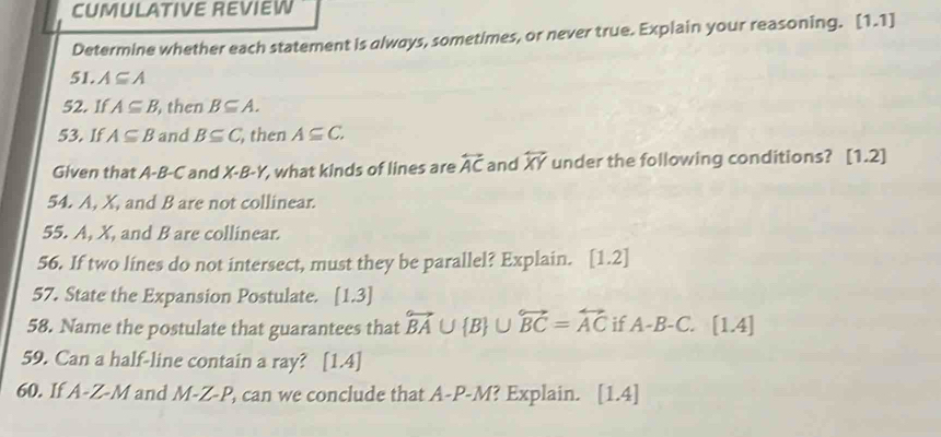 CUMULATIVE REVIEW 
Determine whether each statement is always, sometimes, or never true. Explain your reasoning. [1 1 
51. A⊂eq A
52. If A⊂eq B , then B⊂eq A. 
53. If A⊂eq B and B⊂eq C , then A⊂eq C. 
Given that A-B-C and X-B-Y , what kinds of lines are overleftrightarrow AC and overleftrightarrow XY under the following conditions? [1.2] 
54. A, X, and B are not collinear. 
55. A, X, and B are collinear. 
56. If two lines do not intersect, must they be parallel? Explain. [1.2]
57. State the Expansion Postulate. [1,3]
58. Name the postulate that guarantees that overleftrightarrow BA∪  B ∪ overleftrightarrow BC=overleftrightarrow AC if A-B-C. [1.4]
59. Can a half-line contain a ray? [1.4] 
60. If A-Z-M and M-Z-P, , can we conclude that A-P-M? Explain. [1. 4