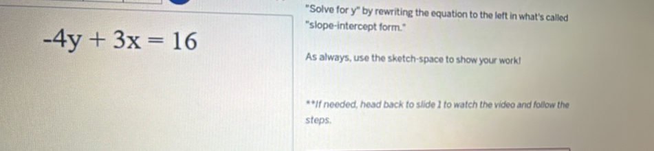 "Solve for y" by rewriting the equation to the left in what's called 
"slope-intercept form."
-4y+3x=16
As always, use the sketch-space to show your work! 
**If needed, head back to slide 1 to watch the video and follow the 
steps.