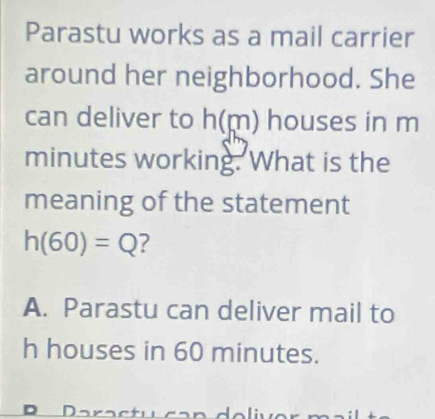 Parastu works as a mail carrier 
around her neighborhood. She 
can deliver to h(m) houses in m
minutes working. What is the 
meaning of the statement
h(60)=Q
A. Parastu can deliver mail to 
h houses in 60 minutes.