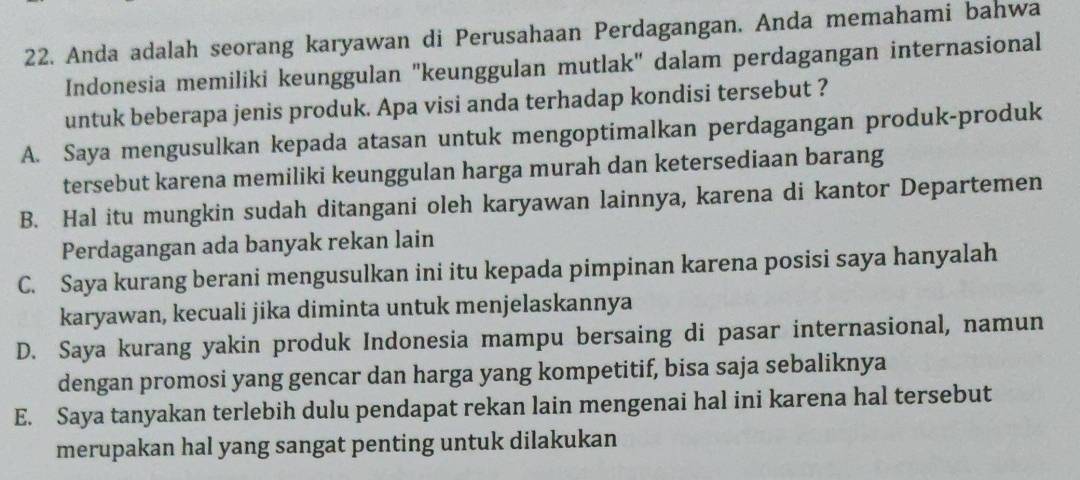 Anda adalah seorang karyawan di Perusahaan Perdagangan. Anda memahami bahwa
Indonesia memiliki keunggulan "keunggulan mutlak" dalam perdagangan internasional
untuk beberapa jenis produk. Apa visi anda terhadap kondisi tersebut ?
A. Saya mengusulkan kepada atasan untuk mengoptimalkan perdagangan produk-produk
tersebut karena memiliki keunggulan harga murah dan ketersediaan barang
B. Hal itu mungkin sudah ditangani oleh karyawan lainnya, karena di kantor Departemen
Perdagangan ada banyak rekan lain
C. Saya kurang berani mengusulkan ini itu kepada pimpinan karena posisi saya hanyalah
karyawan, kecuali jika diminta untuk menjelaskannya
D. Saya kurang yakin produk Indonesia mampu bersaing di pasar internasional, namun
dengan promosi yang gencar dan harga yang kompetitif, bisa saja sebaliknya
E. Saya tanyakan terlebih dulu pendapat rekan lain mengenai hal ini karena hal tersebut
merupakan hal yang sangat penting untuk dilakukan