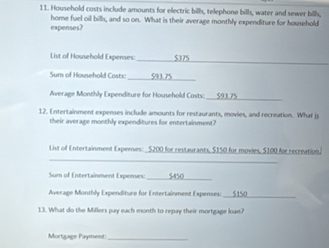 Household costs include amounts for electric bills, telephone bills, water and sewer bills, 
home fuel oil bills, and so on. What is their average monthly expenditure for household 
expenses? 
_ 
List of Household Expenses: $375
_ 
Sum of Household Costs: 
_ 
Average Monthly Expenditure for Household Costs: 
12. Entertainment expenses include amounts for restaurants, movies, and recreation. What js 
their average monthly expenditures for entertainment? 
_ 
List of Entertainment Expenses: $200 for restaurants, $150 for movies, $100 for recreation. 
Sum of Entertainment Expenses:_ 
Average Monthly Expenditure for Entertainment Expenses:_ 
13. What do the Millers pay each month to repay their mortgage loan? 
Mortgage Payment:_