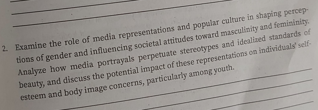 Examine the role of media representations and popular culture in shaping percep- 
tions of gender and influencing societal attitudes toward masculinity and femininity. 
Analyze how media portrayals perpetuate stereotypes and idealized standards of 
beauty, and discuss the potential impact of these representations on individuals' self 
_ 
esteem and body image concerns, particularly among youth.