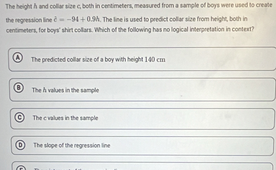 The height h and collar size c, both in centimeters, measured from a sample of boys were used to create
the regression line hat c=-94+0.9h. The line is used to predict collar size from height, both in
centimeters, for boys' shirt collars. Which of the following has no logical interpretation in context?
a The predicted collar size of a boy with height 140 cm
B The h values in the sample
c) The c values in the sample
D The slope of the regression line