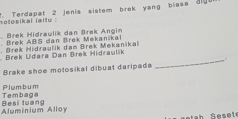 Terdapat 2 jenis sistem brek yang biasa digur
notosikal iaitu :. Brek Hidraulik dan Brek Angin. Brek ABS dan Brek Mekanikal
. Brek Hidraulik dan Brek Mekanikal
. Brek Udara Dan Brek Hidraulik
Brake shoe motosikal dibuat daripada
_
Plumbum
Tembaga
Besi tuang
Aluminium Alloy
e