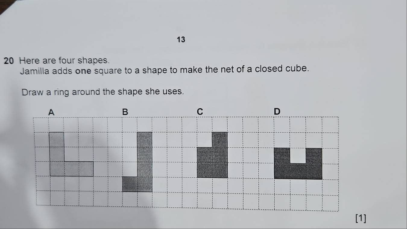 13 
20 Here are four shapes. 
Jamilla adds one square to a shape to make the net of a closed cube. 
Draw a ring around the shape she uses.