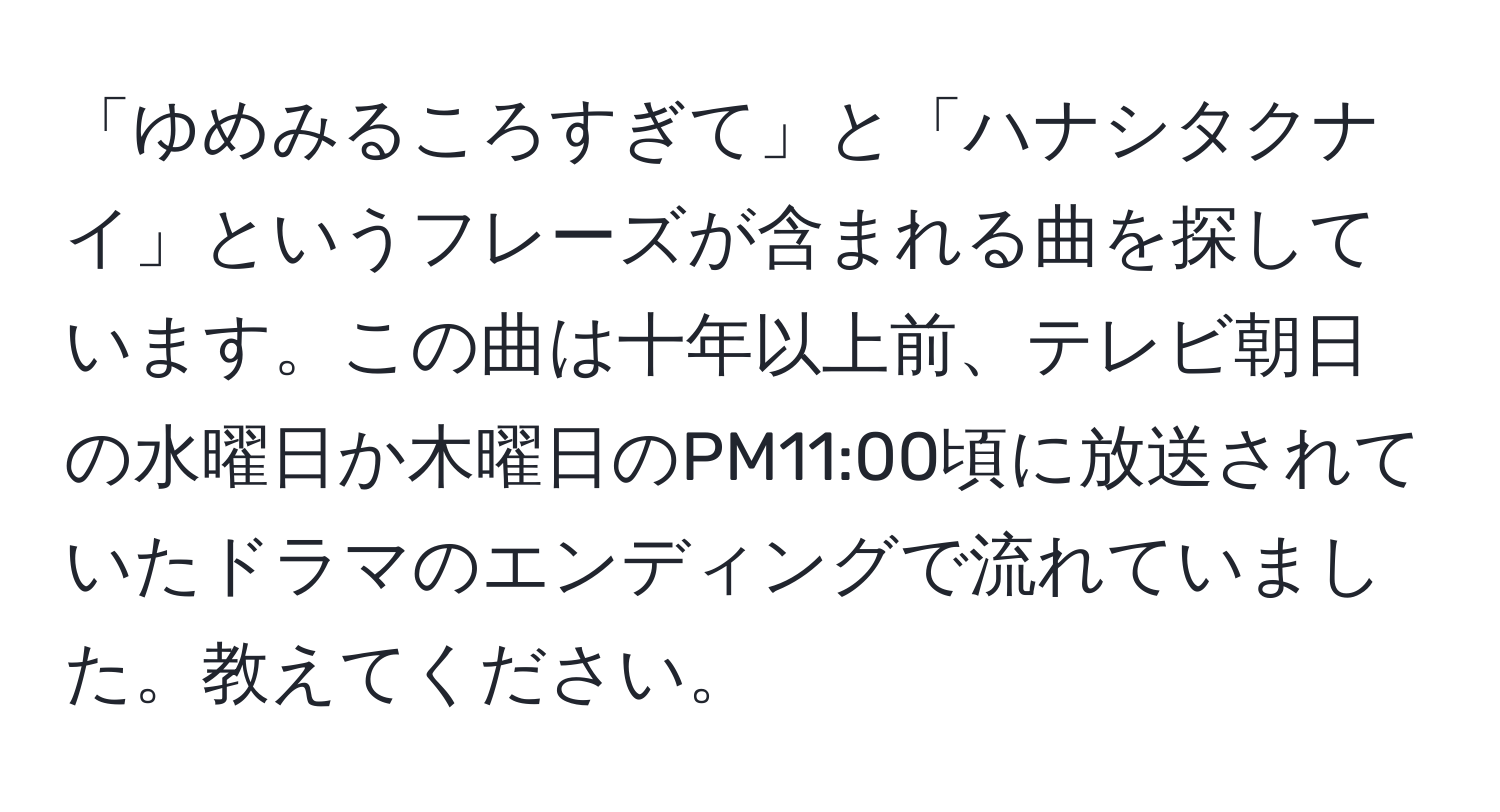 「ゆめみるころすぎて」と「ハナシタクナイ」というフレーズが含まれる曲を探しています。この曲は十年以上前、テレビ朝日の水曜日か木曜日のPM11:00頃に放送されていたドラマのエンディングで流れていました。教えてください。