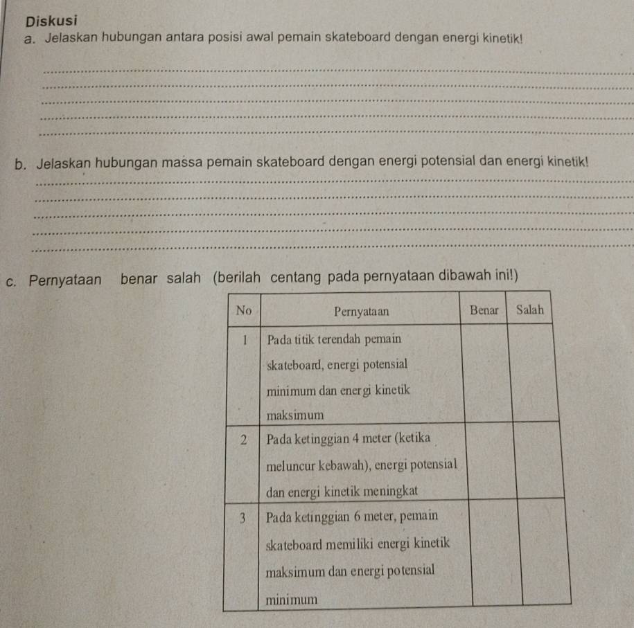 Diskusi 
a. Jelaskan hubungan antara posisi awal pemain skateboard dengan energi kinetik! 
_ 
_ 
_ 
_ 
_ 
b. Jelaskan hubungan massa pemain skateboard dengan energi potensial dan energi kinetik! 
_ 
_ 
_ 
_ 
_ 
c. Pernyataan benar salahpernyataan dibawah ini!)