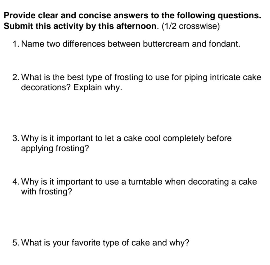 Provide clear and concise answers to the following questions. 
Submit this activity by this afternoon. (1/2 crosswise) 
1. Name two differences between buttercream and fondant. 
2. What is the best type of frosting to use for piping intricate cake 
decorations? Explain why. 
3. Why is it important to let a cake cool completely before 
applying frosting? 
4. Why is it important to use a turntable when decorating a cake 
with frosting? 
5. What is your favorite type of cake and why?