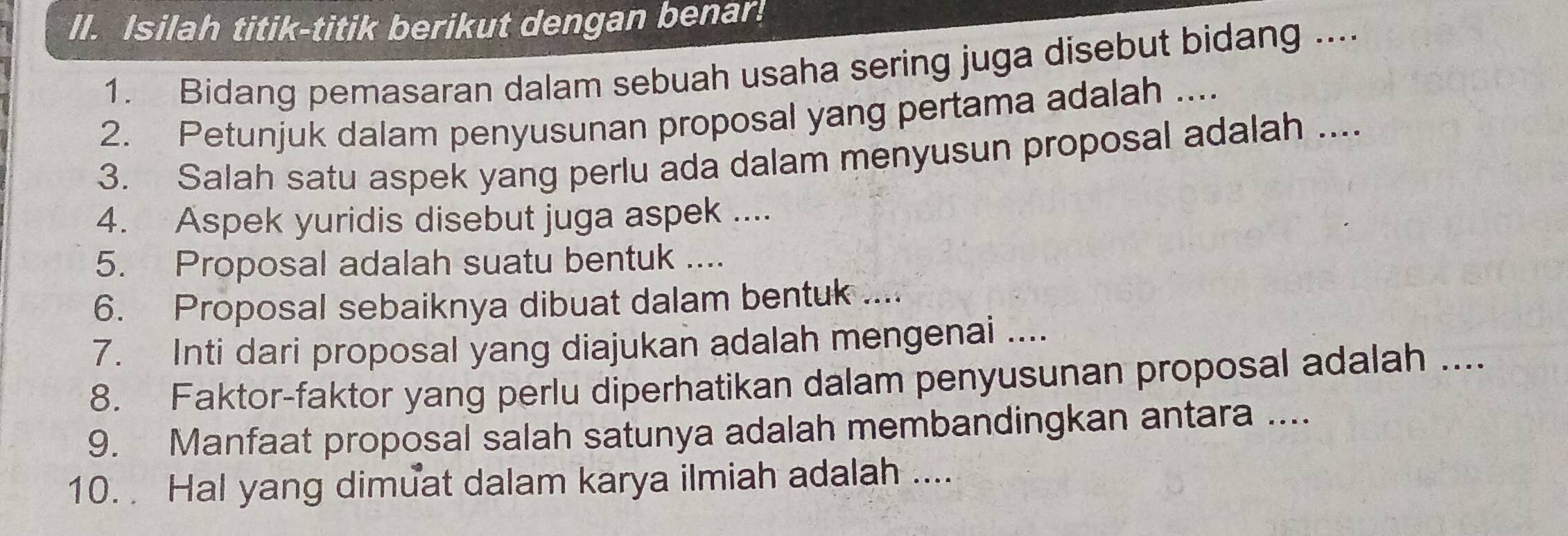 Isilah titik-titik berikut dengan benar! 
1. Bidang pemasaran dalam sebuah usaha sering juga disebut bidang .... 
2. Petunjuk dalam penyusunan proposal yang pertama adalah .... 
3. Salah satu aspek yang perlu ada dalam menyusun proposal adalah .... 
4. Aspek yuridis disebut juga aspek ... 
5. Proposal adalah suatu bentuk .... 
6. Proposal sebaiknya dibuat dalam bentuk .... 
7. Inti dari proposal yang diajukan adalah mengenai ... 
8. Faktor-faktor yang perlu diperhatikan dalam penyusunan proposal adalah .... 
9. Manfaat proposal salah satunya adalah membandingkan antara .... 
10. Hal yang dimuat dalam karya ilmiah adalah ....