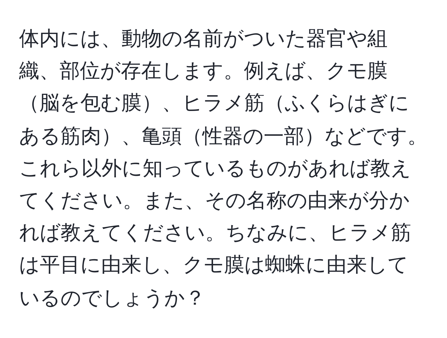 体内には、動物の名前がついた器官や組織、部位が存在します。例えば、クモ膜脳を包む膜、ヒラメ筋ふくらはぎにある筋肉、亀頭性器の一部などです。これら以外に知っているものがあれば教えてください。また、その名称の由来が分かれば教えてください。ちなみに、ヒラメ筋は平目に由来し、クモ膜は蜘蛛に由来しているのでしょうか？