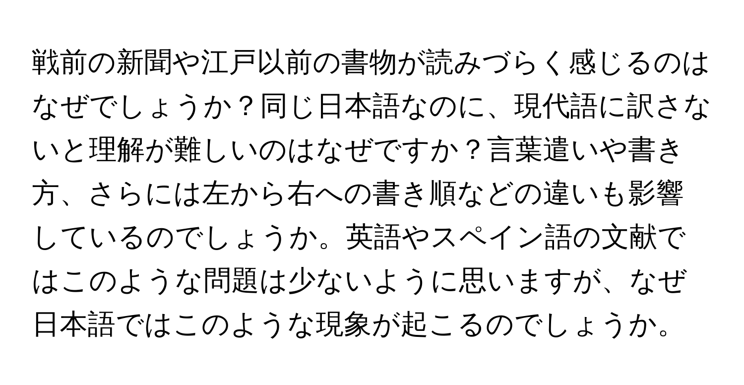 戦前の新聞や江戸以前の書物が読みづらく感じるのはなぜでしょうか？同じ日本語なのに、現代語に訳さないと理解が難しいのはなぜですか？言葉遣いや書き方、さらには左から右への書き順などの違いも影響しているのでしょうか。英語やスペイン語の文献ではこのような問題は少ないように思いますが、なぜ日本語ではこのような現象が起こるのでしょうか。