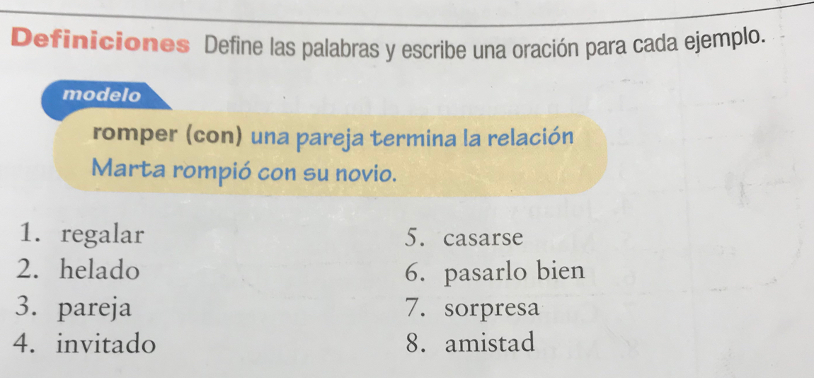 Definiciones Define las palabras y escribe una oración para cada ejemplo. 
modelo 
romper (con) una pareja termina la relación 
Marta rompió con su novio. 
1.regalar 5. casarse 
2. helado 6. pasarlo bien 
3. pareja 7.sorpresa 
4. invitado 8. amistad