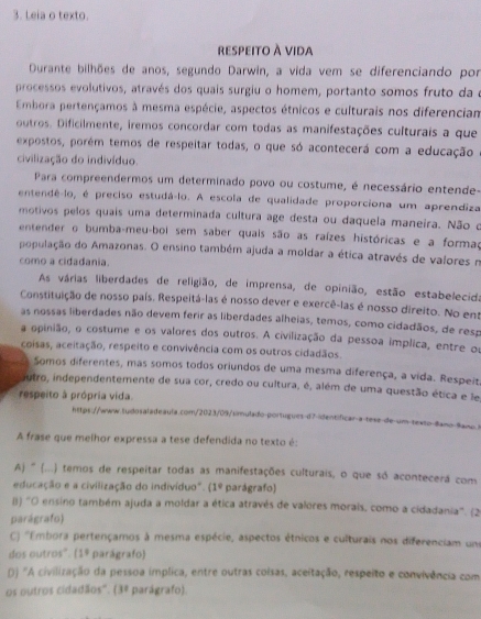 Leia o texto.
respeito à vida
Durante bilhões de anos, segundo Darwin, a vida vem se diferenciando por
processos evolutivos, através dos quais surgiu o homem, portanto somos fruto da e
Embora pertençamos à mesma espécie, aspectos étnicos e culturais nos diferencian
outros. Dificilmente, iremos concordar com todas as manifestações culturais a que
expostos, porém temos de respeitar todas, o que só acontecerá com a educação
civilização do indivíduo
Para compreendermos um determinado povo ou costume, é necessário entende-
entendê-lo, é preciso estudá-lo. A escola de qualidade proporciona um aprendiza
motivos pelos quais uma determinada cultura age desta ou daquela maneira. Não o
entender o bumba-meu-boi sem saber quais são as raízes históricas e a formad
população do Amazonas. O ensino também ajuda a moldar a ética através de valores m
como a cidadania.
As várias liberdades de religião, de imprensa, de opinião, estão estabelecida
Constituição de nosso país. Respeitá-las é nosso dever e exercê-las é nosso direito. No ens
as nossas liberdades não devem ferir as liberdades alheias, temos, como cidadãos, de resp
a opinião, o costume e os valores dos outros. A civilização da pessoa implica, entre or
coisas, aceitação, respeito e convivência com os outros cidadãos.
Somos diferentes, mas somos todos oriundos de uma mesma diferença, a vida. Respeit
autro, independentemente de sua cor, credo ou cultura, é, além de uma questão ética e le
respeito à própria vida.
https://www.suidosaladeaula.com/2023/09/simulado-portugues-d7-identíficar-a-tesz-de-um-texto-Bano-Bano
A frase que melhor expressa a tese defendida no texto é:
Aj ' (...) temos de respeitar todas as manifestações culturais, o que só acontecerá com
educação e a civilização do indivíduo". (1° parágrafo)
() ''O ensino também ajuda a moldar a ética através de valores morais, como a cidadania''. (2
parágrafo)
C) ''Embora pertençamos à mesma espécie, aspectos étnicos e culturais nos diferenciam um
dos outros". (1° parágrafo
D) 'A civilização da pessoa implica, entre outras coisas, aceitação, respeito e convivência com
os outros cidadãos''. (3º parágrafo).