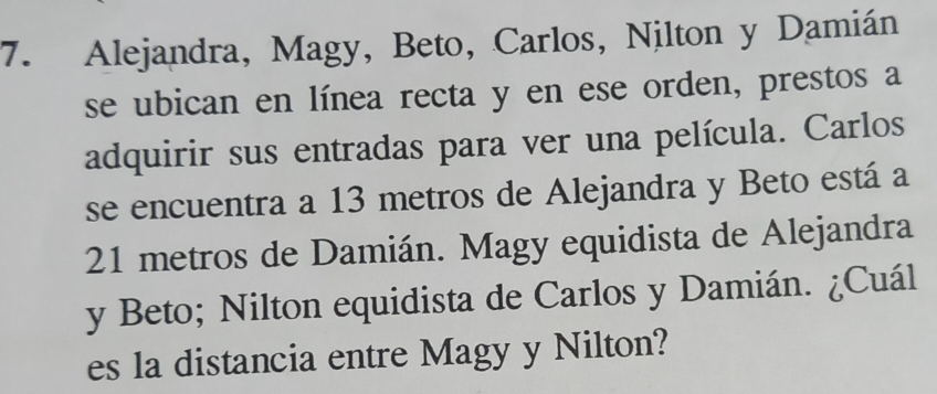 Alejandra, Magy, Beto, Carlos, Nilton y Damián 
se ubican en línea recta y en ese orden, prestos a 
adquirir sus entradas para ver una película. Carlos 
se encuentra a 13 metros de Alejandra y Beto está a
21 metros de Damián. Magy equidista de Alejandra 
y Beto; Nilton equidista de Carlos y Damián. ¿Cuál 
es la distancia entre Magy y Nilton?