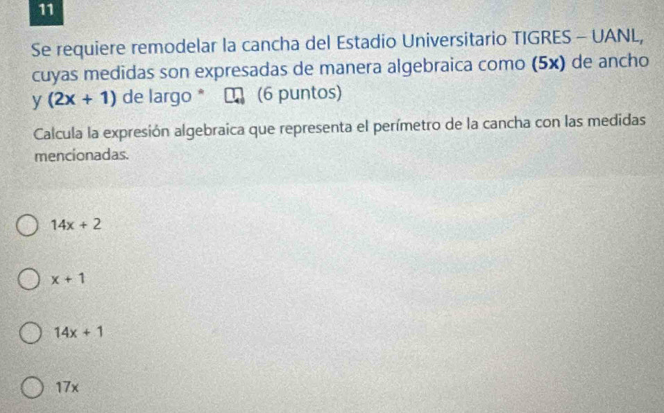 Se requiere remodelar la cancha del Estadio Universitario TIGRES - UANL,
cuyas medidas son expresadas de manera algebraica como (5x) de ancho
y(2x+1) de largo * LA (6 puntos)
Calcula la expresión algebraica que representa el perímetro de la cancha con las medidas
mencionadas.
14x+2
x+1
14x+1
17x