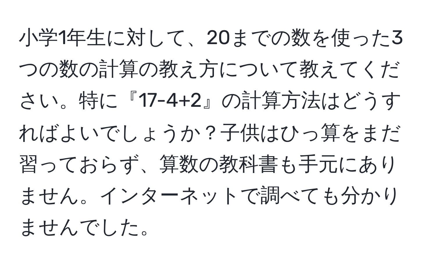 小学1年生に対して、20までの数を使った3つの数の計算の教え方について教えてください。特に『17-4+2』の計算方法はどうすればよいでしょうか？子供はひっ算をまだ習っておらず、算数の教科書も手元にありません。インターネットで調べても分かりませんでした。