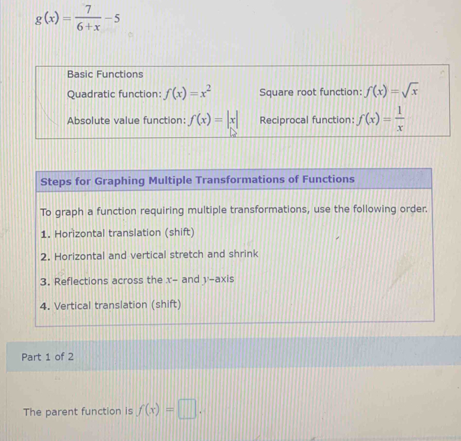 g(x)= 7/6+x -5
Basic Functions 
Quadratic function: f(x)=x^2 Square root function: f(x)=sqrt(x)
Absolute value function: f(x)=|x| Reciprocal function: f(x)= 1/x 
Steps for Graphing Multiple Transformations of Functions 
To graph a function requiring multiple transformations, use the following order. 
1. Horizontal translation (shift) 
2. Horizontal and vertical stretch and shrink 
3. Reflections across the x - and y-axis 
4. Vertical translation (shift) 
Part 1 of 2 
The parent function is f(x)=□.