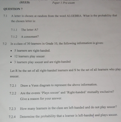 (SEED) Paper 1 Pre-exam 
QUESTION 7 
7.1 A letter is chosen at random from the word ALGEBRA. What is the probability that 
the chosen letter is: 
7.1.1 The letter A? 
7.1.2 A consonant? 
7.2 In a class of 30 learners in Grade 10, the following information is given:
5 learners are right-handed.
12 learners play soccer
3 learners play soccer and are right-handed 
Let R be the set of all right-handed learners and S be the set of all learners who play 
soccer. 
7.2.1 Draw a Venn diagram to represent the above information. 
7.2.2 Are the events ‘Plays soccer’ and ‘Right-handed’ mutually exclusive? 
Give a reason for your answer. 
7.2.3 How many learners in the class are left-handed and do not play soccer? 
7.2.4 Determine the probability that a learner is left-handed and plays soccer.