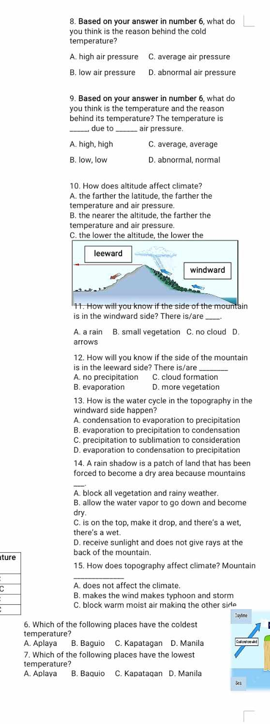 Based on your answer in number 6, what do
you think is the reason behind the cold
temperature?
A. high air pressure C. average air pressure
B. low air pressure D. abnormal air pressure
9. Based on your answer in number 6, what do
you think is the temperature and the reason
behind its temperature? The temperature is
_, due to _air pressure.
A. high, high C. average, average
B. low, low D. abnormal, normal
10. How does altitude affect climate?
A. the farther the latitude, the farther the
temperature and air pressure.
B. the nearer the altitude, the farther the
temperature and air pressure.
C. the lower the altitude, the lower the
11. How will you know if the side of the mountain
is in the windward side? There is/are_
A. a rain B. small vegetation C. no cloud D.
arrows
12. How will you know if the side of the mountain
is in the leeward side? There is/are_
A. no precipitation C. cloud formation
B. evaporation D. more vegetation
13. How is the water cycle in the topography in the
windward side happen?
A. condensation to evaporation to precipitation
B. evaporation to precipitation to condensation
C. precipitation to sublimation to consideration
D. evaporation to condensation to precipitation
14. A rain shadow is a patch of land that has been
forced to become a dry area because mountains
_
A. block all vegetation and rainy weather.
B. allow the water vapor to go down and become
dry.
C. is on the top, make it drop, and there’s a wet,
there's a wet.
D. receive sunlight and does not give rays at the
back of the mountain.
t
15. How does topography affect climate? Mountain
C
A. does not affect the climate.
B. makes the wind makes typhoon and storm
C. block warm moist air making the other side
Daylime
6. Which of the following places have the coldest
temperature?
A. Aplaya B. Baguio C. Kapatagan D. Manila Co s
7. Which of the following places have the lowest
temperature?
A. Aplaya B. Baquio C. Kapatagan D. Manila
Sea