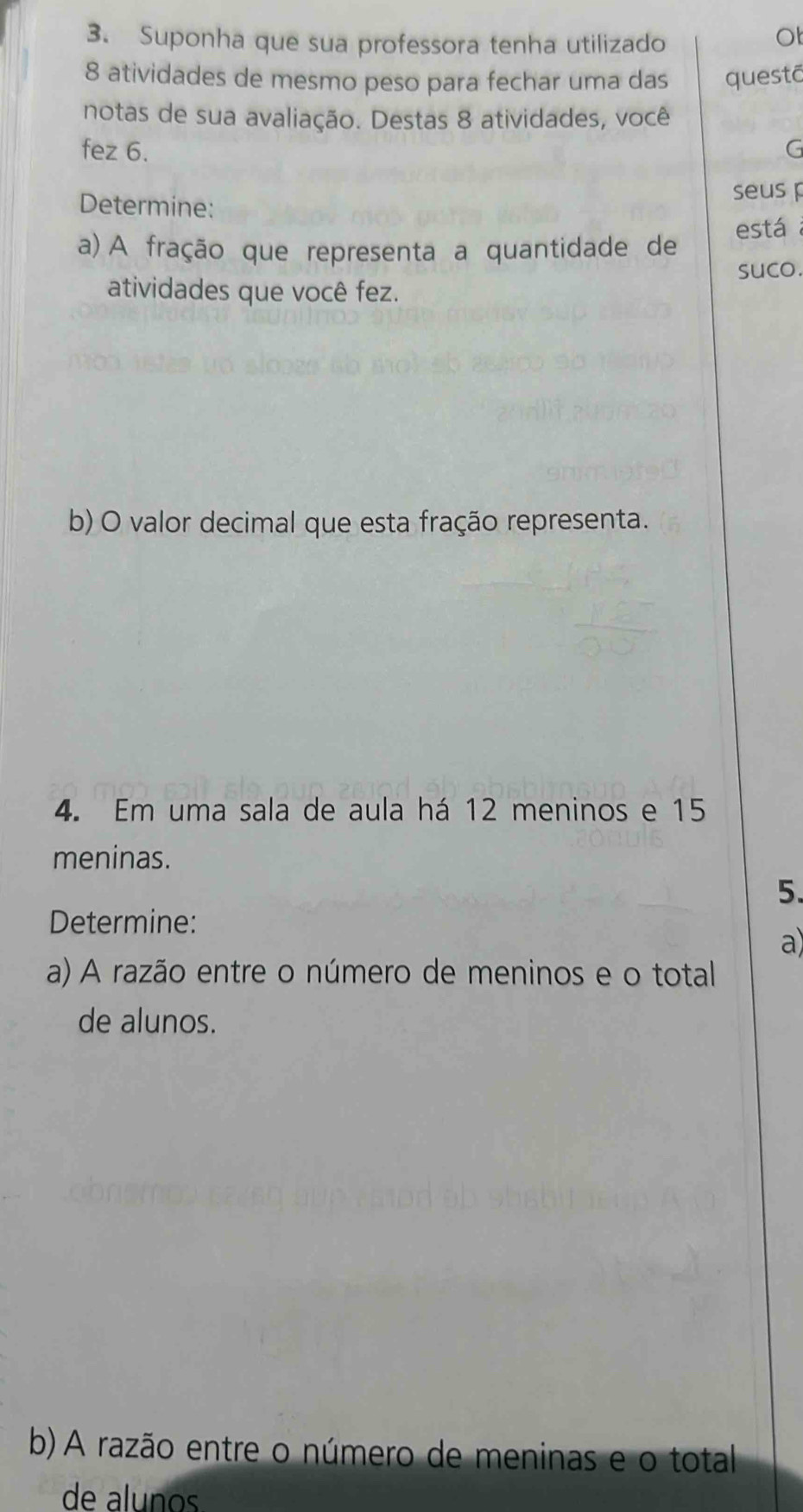 Suponha que sua professora tenha utilizado 
Ot
8 atividades de mesmo peso para fechar uma das questā 
notas de sua avaliação. Destas 8 atividades, você 
fez 6. G 
Determine: 
seus p 
está 
a) A fração que representa a quantidade de 
suco. 
atividades que você fez. 
b) O valor decimal que esta fração representa. 
4. Em uma sala de aula há 12 meninos e 15
meninas. 
5. 
Determine: 
a 
a) A razão entre o número de meninos e o total 
de alunos. 
b) A razão entre o número de meninas e o total 
de aluños