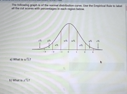 The following graph is of the normal distribution curve. Use the Empirical Rule to label
all the cut scores with percentages in each region below.
a) What is w% ?
b) What is x%?