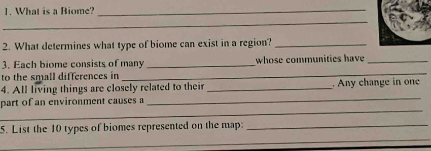 What is a Biome?_ 
_ 
2. What determines what type of biome can exist in a region?_ 
_ 
3. Each biome consists of many _whose communities have_ 
to the small differences in 
_ 
4. All living things are closely related to their _. Any change in one 
_ 
part of an environment causes a 
_ 
5. List the 10 types of biomes represented on the map:_