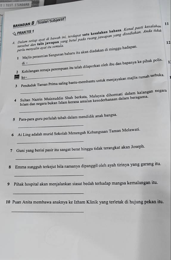 IT I Test Standard 

bahagian B Soalan Subjektif 
PRAKTIS 1 
A. Dalam setiap ayat di bawah ini, terdapat satu kesalahan bahasa. Kenal pasti kesalahan 11
tersebut dan tulis jawnpan yang betul pada ruang jawapan yang disediakan. Anda tidak 
12 
perlu menyalin ayat itu semula. 
1 Majlis perasmian bangunan baharu itu akan diadakan di minggu hadapan. 
di -
2 Kehilangan remaja perempuan itu telah dilaporkan oleh ibu dan bapanya ke pihak polis. 1
ke-
3 Penduduk Taman Prima saling bantu-membantu untuk menjayakan majlis rumah terbuka. 
_ 
4 Sultan Nazrin Muizzuddin Shah berkata, Malaysia dihormati dalam kalangan negara 
Islam dan negara bukan Islam kerana amalan kesederhanaan dalam beragama. 
_ 
5 Para-para guru perlulah tabah dalam mendidik anak bangsa. 
_ 
6 Ai Ling adalah murid Sekolah Menengah Kebangsaan Taman Melawati. 
_ 
7 Guni yang berisi pasir itu sangat berat hingga tidak terangkat akan Joseph. 
_ 
8 Emma sungguh terkejut bila namanya dipanggil oleh ayah tirinya yang garang itu. 
_ 
9 Pihak hospital akan menjalankan siasat bedah terhadap mangsa kemalangan itu. 
_ 
10 Puan Anita membawa anaknya ke Izham Klinik yang terletak di hujung pekan itu. 
_