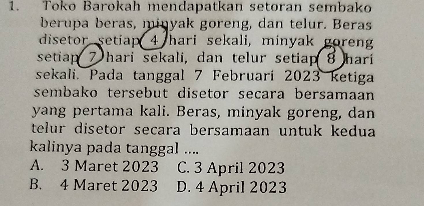 Toko Barokah mendapatkan setoran sembako
berupa beras, minyak goreng, dan telur. Beras
disetor setiap 4 hari sekali, minyak goren
setiap 7 hari sekali, dan telur setiap 8 hari
sekali. Pada tanggal 7 Februari 2023 ketiga
sembako tersebut disetor secara bersamaan 
yang pertama kali. Beras, minyak goreng, dan
telur disetor secara bersamaan untuk kedua 
kalinya pada tanggal ....
A. 3 Maret 2023 C. 3 April 2023
B. 4 Maret 2023 D. 4 April 2023