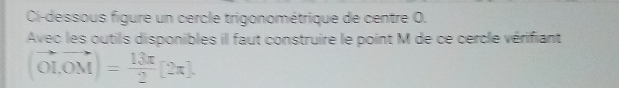 Ci-dessous figure un cercle trigonométrique de centre O. 
Avec les outils disponibles il faut construire le point M de ce cercle vérifiant
(vector OI,vector OM)= 13π /2 [2π ].